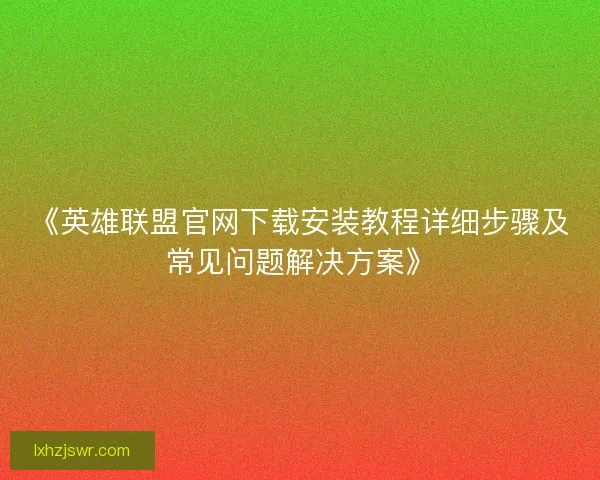 《英雄联盟官网下载安装教程详细步骤及常见问题解决方案》