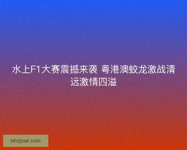 水上F1大赛震撼来袭 粤港澳蛟龙激战清远激情四溢