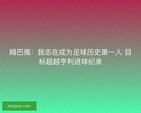 姆巴佩：我志在成为足球历史第一人 目标超越亨利进球纪录