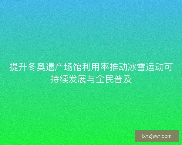 提升冬奥遗产场馆利用率推动冰雪运动可持续发展与全民普及
