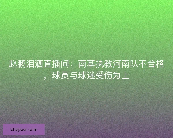 赵鹏泪洒直播间：南基执教河南队不合格，球员与球迷受伤为上