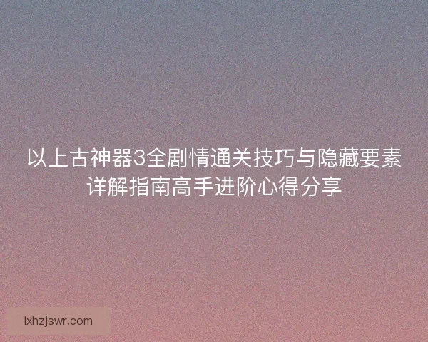 以上古神器3全剧情通关技巧与隐藏要素详解指南高手进阶心得分享